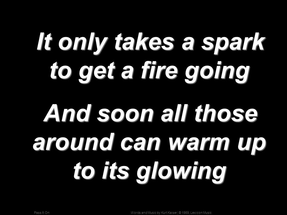 Words and Music by Kurt Kaiser; © 1969, Lexicon MusicPass It On It only takes a spark to get a fire going It only takes a spark to get a fire going And soon all those around can warm up to its glowing And soon all those around can warm up to its glowing