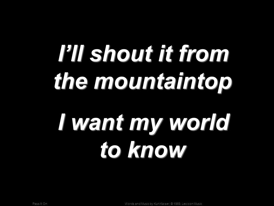 Words and Music by Kurt Kaiser; © 1969, Lexicon MusicPass It On I’ll shout it from the mountaintop I’ll shout it from the mountaintop I want my world to know I want my world to know
