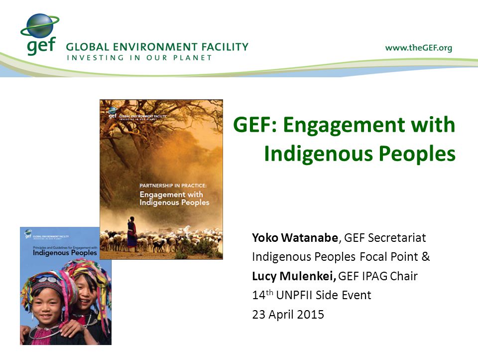 GEF: Engagement with Indigenous Peoples Yoko Watanabe, GEF Secretariat Indigenous Peoples Focal Point & Lucy Mulenkei, GEF IPAG Chair 14 th UNPFII Side Event 23 April 2015