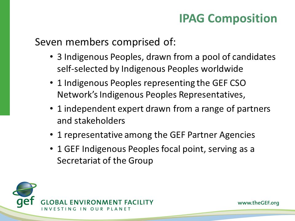 Seven members comprised of: 3 Indigenous Peoples, drawn from a pool of candidates self-selected by Indigenous Peoples worldwide 1 Indigenous Peoples representing the GEF CSO Network’s Indigenous Peoples Representatives, 1 independent expert drawn from a range of partners and stakeholders 1 representative among the GEF Partner Agencies 1 GEF Indigenous Peoples focal point, serving as a Secretariat of the Group IPAG Composition