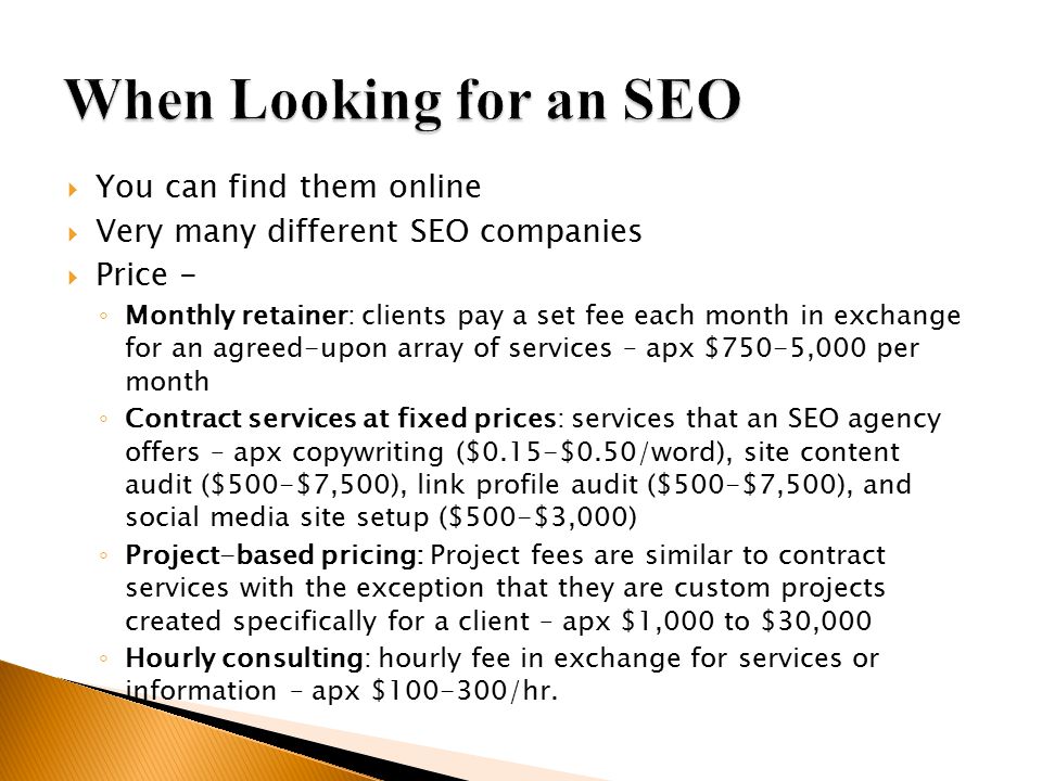  You can find them online  Very many different SEO companies  Price - ◦ Monthly retainer: clients pay a set fee each month in exchange for an agreed-upon array of services – apx $750-5,000 per month ◦ Contract services at fixed prices: services that an SEO agency offers – apx copywriting ($0.15-$0.50/word), site content audit ($500-$7,500), link profile audit ($500-$7,500), and social media site setup ($500-$3,000) ◦ Project-based pricing: Project fees are similar to contract services with the exception that they are custom projects created specifically for a client – apx $1,000 to $30,000 ◦ Hourly consulting: hourly fee in exchange for services or information – apx $ /hr.