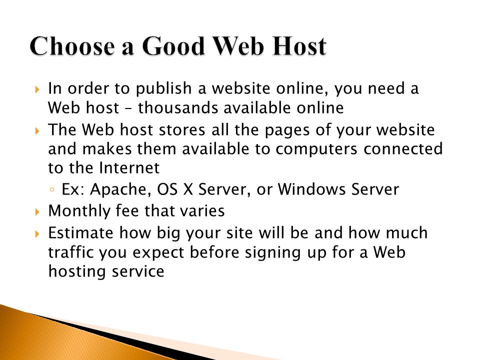  In order to publish a website online, you need a Web host – thousands available online  The Web host stores all the pages of your website and makes them available to computers connected to the Internet ◦ Ex: Apache, OS X Server, or Windows Server  Monthly fee that varies  Estimate how big your site will be and how much traffic you expect before signing up for a Web hosting service