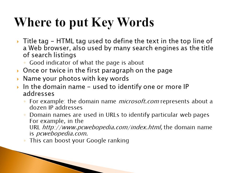  Title tag - HTML tag used to define the text in the top line of a Web browser, also used by many search engines as the title of search listings ◦ Good indicator of what the page is about  Once or twice in the first paragraph on the page  Name your photos with key words  In the domain name - used to identify one or more IP addresses ◦ For example: the domain name microsoft.com represents about a dozen IP addresses ◦ Domain names are used in URLs to identify particular web pages For example, in the URL   the domain name is pcwebopedia.com.