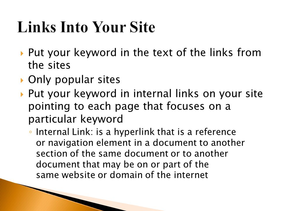  Put your keyword in the text of the links from the sites  Only popular sites  Put your keyword in internal links on your site pointing to each page that focuses on a particular keyword ◦ Internal Link: is a hyperlink that is a reference or navigation element in a document to another section of the same document or to another document that may be on or part of the same website or domain of the internet