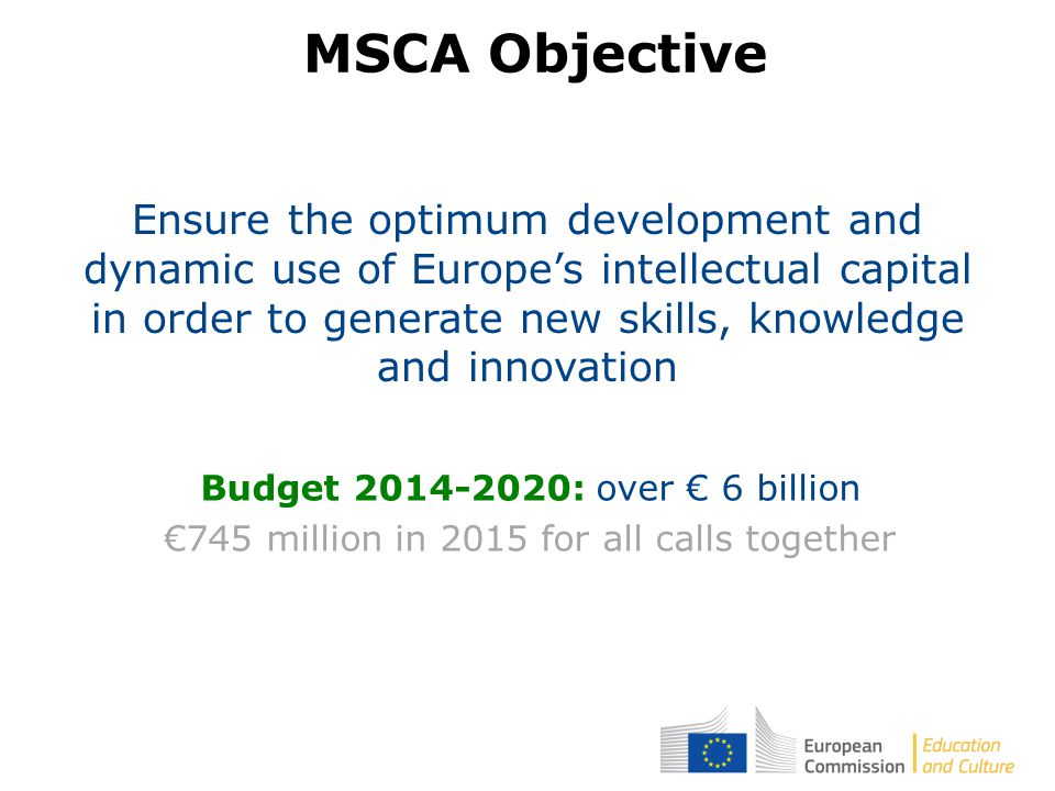 Ensure the optimum development and dynamic use of Europe’s intellectual capital in order to generate new skills, knowledge and innovation Budget : over € 6 billion €745 million in 2015 for all calls together MSCA Objective