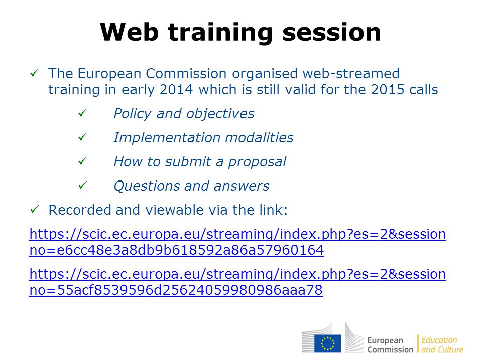 The European Commission organised web-streamed training in early 2014 which is still valid for the 2015 calls Policy and objectives Implementation modalities How to submit a proposal Questions and answers Recorded and viewable via the link:   es=2&session no=e6cc48e3a8db9b618592a86a es=2&session no=55acf d aaa78 Web training session
