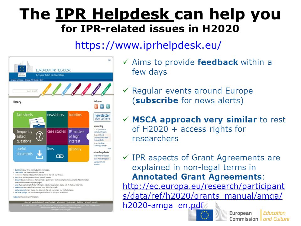 The IPR Helpdesk can help you for IPR-related issues in H2020 Aims to provide feedback within a few days Regular events around Europe (subscribe for news alerts) MSCA approach very similar to rest of H access rights for researchers IPR aspects of Grant Agreements are explained in non-legal terms in Annotated Grant Agreements:   s/data/ref/h2020/grants_manual/amga/ h2020-amga_en.pdf