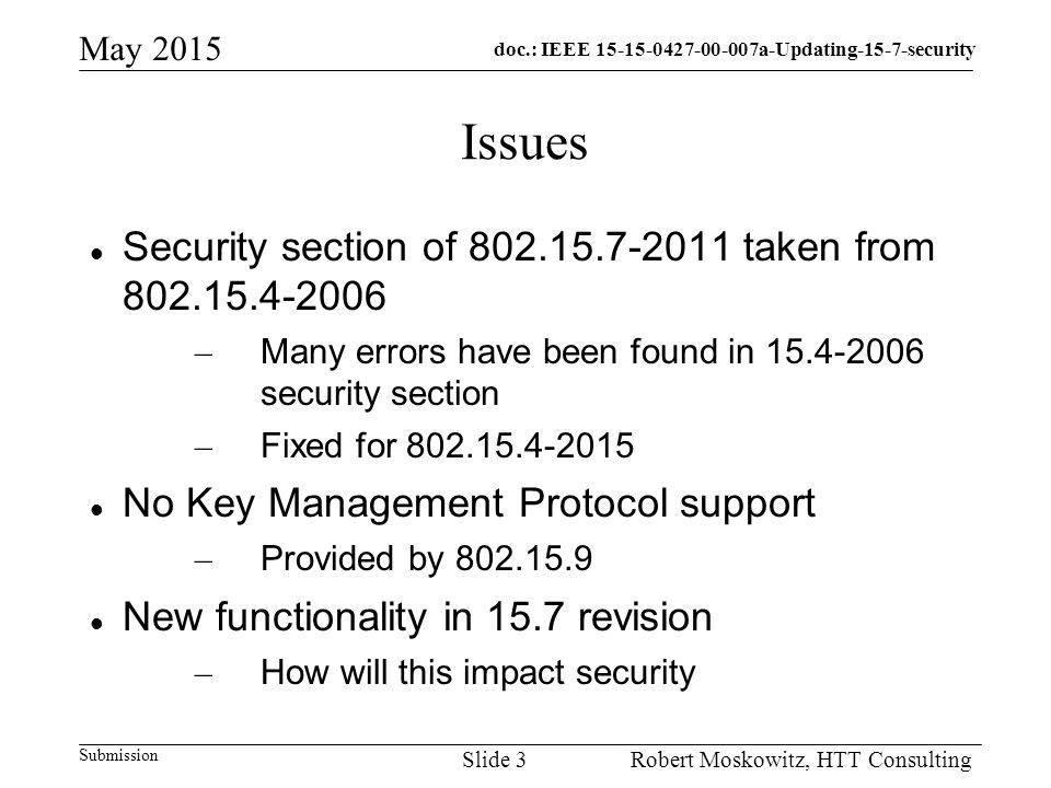 doc.: IEEE a-Updating-15-7-security Submission May 2015 Robert Moskowitz, HTT ConsultingSlide 3 Issues Security section of taken from – Many errors have been found in security section – Fixed for No Key Management Protocol support – Provided by New functionality in 15.7 revision – How will this impact security