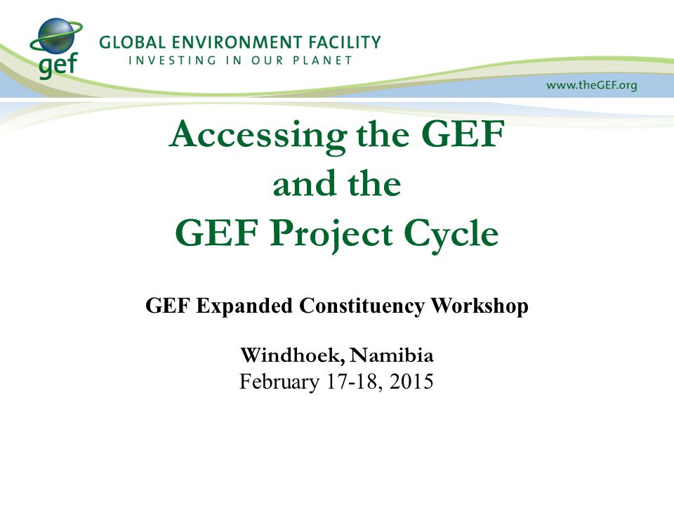 Accessing the GEF and the GEF Project Cycle GEF Expanded Constituency Workshop Windhoek, Namibia February 17-18, 2015