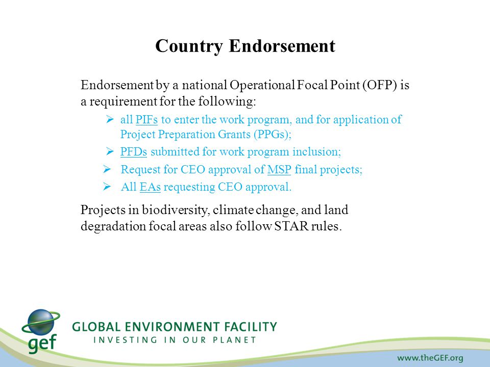 Country Endorsement Endorsement by a national Operational Focal Point (OFP) is a requirement for the following:  all PIFs to enter the work program, and for application of Project Preparation Grants (PPGs);  PFDs submitted for work program inclusion;  Request for CEO approval of MSP final projects;  All EAs requesting CEO approval.