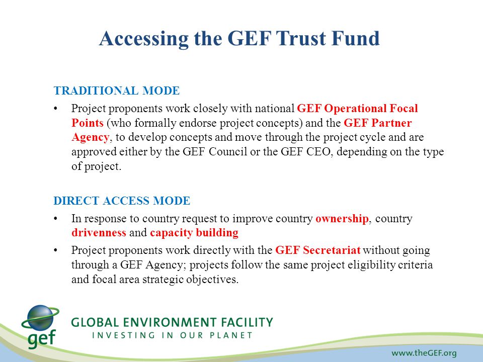 Accessing the GEF Trust Fund TRADITIONAL MODE Project proponents work closely with national GEF Operational Focal Points (who formally endorse project concepts) and the GEF Partner Agency, to develop concepts and move through the project cycle and are approved either by the GEF Council or the GEF CEO, depending on the type of project.