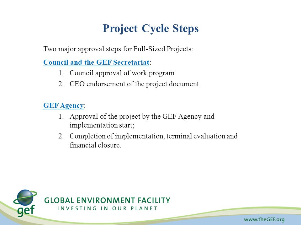Project Cycle Steps Two major approval steps for Full-Sized Projects: Council and the GEF Secretariat: 1.Council approval of work program 2.CEO endorsement of the project document GEF Agency: 1.Approval of the project by the GEF Agency and implementation start; 2.Completion of implementation, terminal evaluation and financial closure.