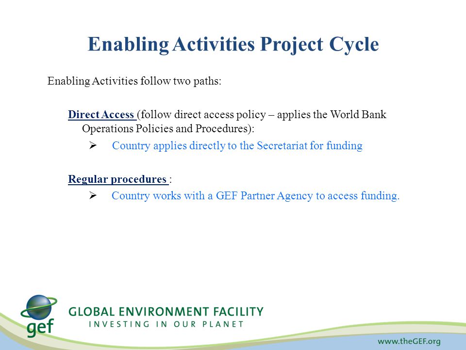 Enabling Activities follow two paths: Direct Access (follow direct access policy – applies the World Bank Operations Policies and Procedures):  Country applies directly to the Secretariat for funding Regular procedures :  Country works with a GEF Partner Agency to access funding.