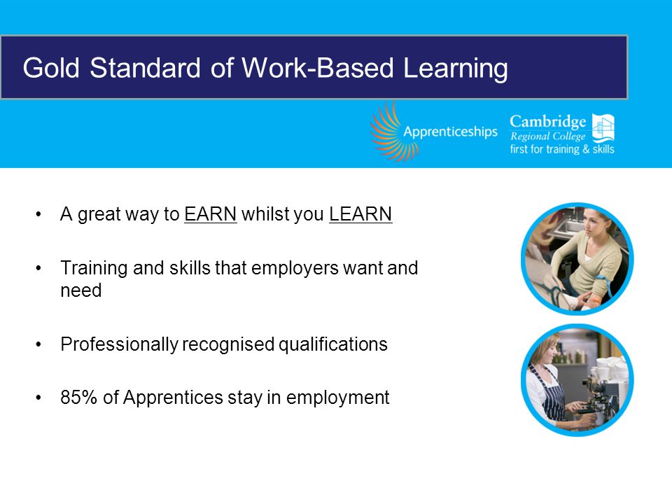 A great way to EARN whilst you LEARN Training and skills that employers want and need Professionally recognised qualifications 85% of Apprentices stay in employment Gold Standard of Work-Based Learning