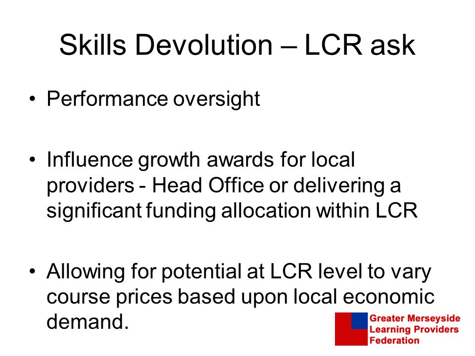 Skills Devolution – LCR ask Performance oversight Influence growth awards for local providers - Head Office or delivering a significant funding allocation within LCR Allowing for potential at LCR level to vary course prices based upon local economic demand.