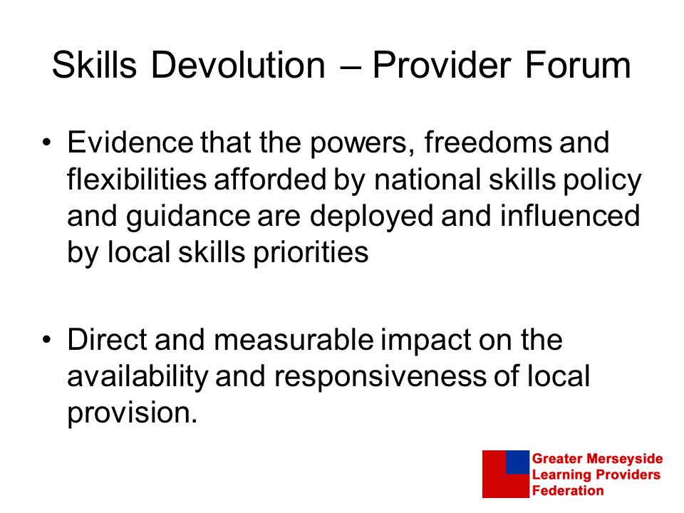 Skills Devolution – Provider Forum Evidence that the powers, freedoms and flexibilities afforded by national skills policy and guidance are deployed and influenced by local skills priorities Direct and measurable impact on the availability and responsiveness of local provision.