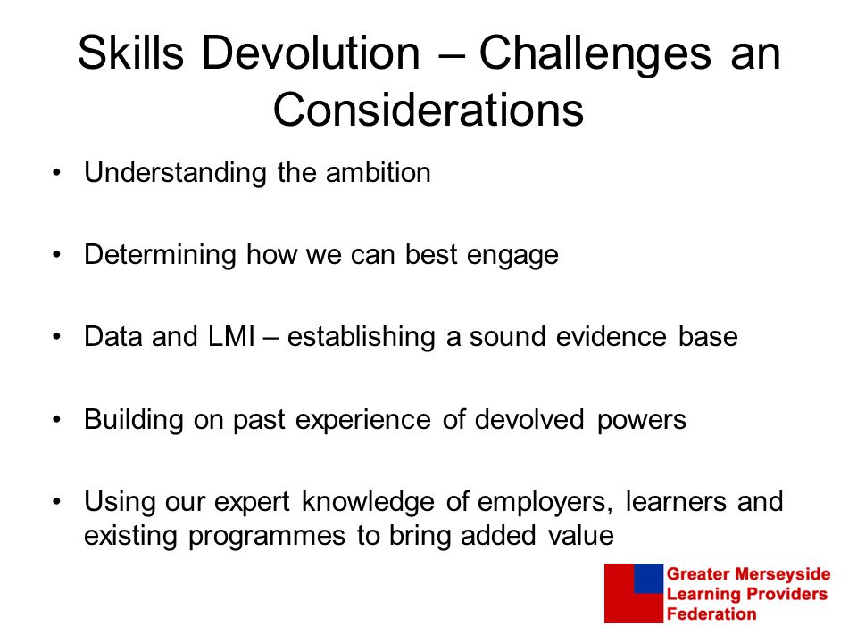 Skills Devolution – Challenges an Considerations Understanding the ambition Determining how we can best engage Data and LMI – establishing a sound evidence base Building on past experience of devolved powers Using our expert knowledge of employers, learners and existing programmes to bring added value