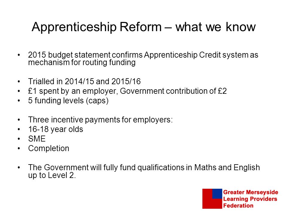 Apprenticeship Reform – what we know 2015 budget statement confirms Apprenticeship Credit system as mechanism for routing funding Trialled in 2014/15 and 2015/16 £1 spent by an employer, Government contribution of £2 5 funding levels (caps) Three incentive payments for employers: year olds SME Completion The Government will fully fund qualifications in Maths and English up to Level 2.