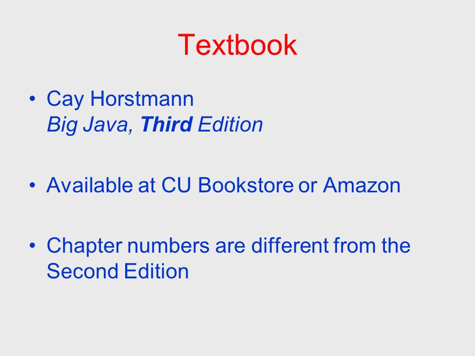 Textbook Cay Horstmann Big Java, Third Edition Available at CU Bookstore or Amazon Chapter numbers are different from the Second Edition