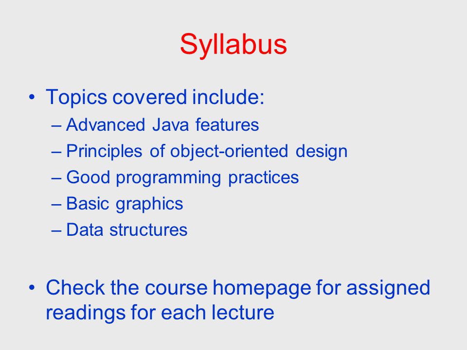 Syllabus Topics covered include: –Advanced Java features –Principles of object-oriented design –Good programming practices –Basic graphics –Data structures Check the course homepage for assigned readings for each lecture