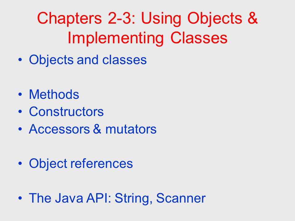 Chapters 2-3: Using Objects & Implementing Classes Objects and classes Methods Constructors Accessors & mutators Object references The Java API: String, Scanner