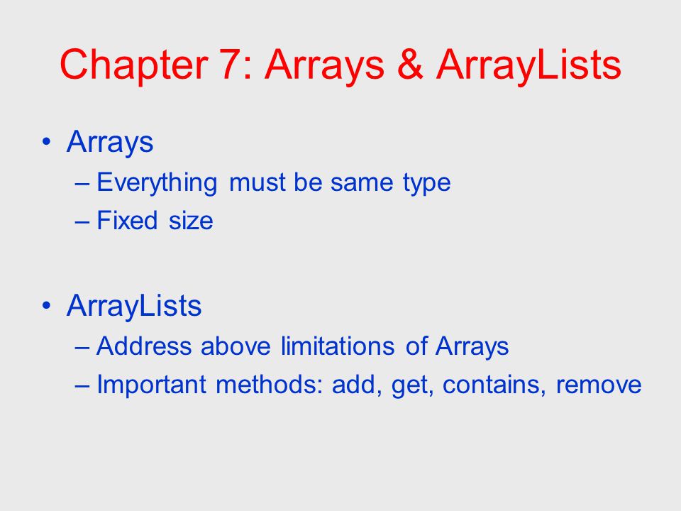 Chapter 7: Arrays & ArrayLists Arrays –Everything must be same type –Fixed size ArrayLists –Address above limitations of Arrays –Important methods: add, get, contains, remove