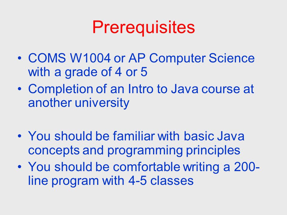 Prerequisites COMS W1004 or AP Computer Science with a grade of 4 or 5 Completion of an Intro to Java course at another university You should be familiar with basic Java concepts and programming principles You should be comfortable writing a 200- line program with 4-5 classes