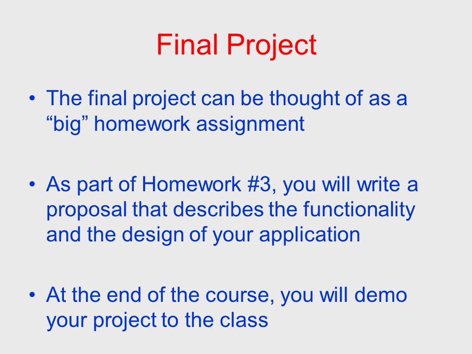 Final Project The final project can be thought of as a big homework assignment As part of Homework #3, you will write a proposal that describes the functionality and the design of your application At the end of the course, you will demo your project to the class