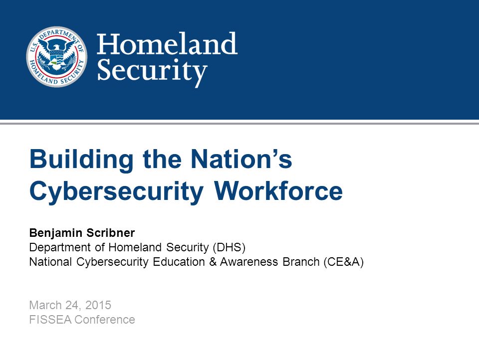 1 Building the Nation’s Cybersecurity Workforce Benjamin Scribner Department of Homeland Security (DHS) National Cybersecurity Education & Awareness Branch (CE&A) March 24, 2015 FISSEA Conference