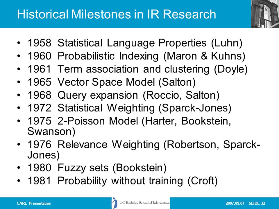 SLIDE 32CARL Presentation Historical Milestones in IR Research 1958 Statistical Language Properties (Luhn) 1960 Probabilistic Indexing (Maron & Kuhns) 1961 Term association and clustering (Doyle) 1965 Vector Space Model (Salton) 1968 Query expansion (Roccio, Salton) 1972 Statistical Weighting (Sparck-Jones) Poisson Model (Harter, Bookstein, Swanson) 1976 Relevance Weighting (Robertson, Sparck- Jones) 1980 Fuzzy sets (Bookstein) 1981 Probability without training (Croft)