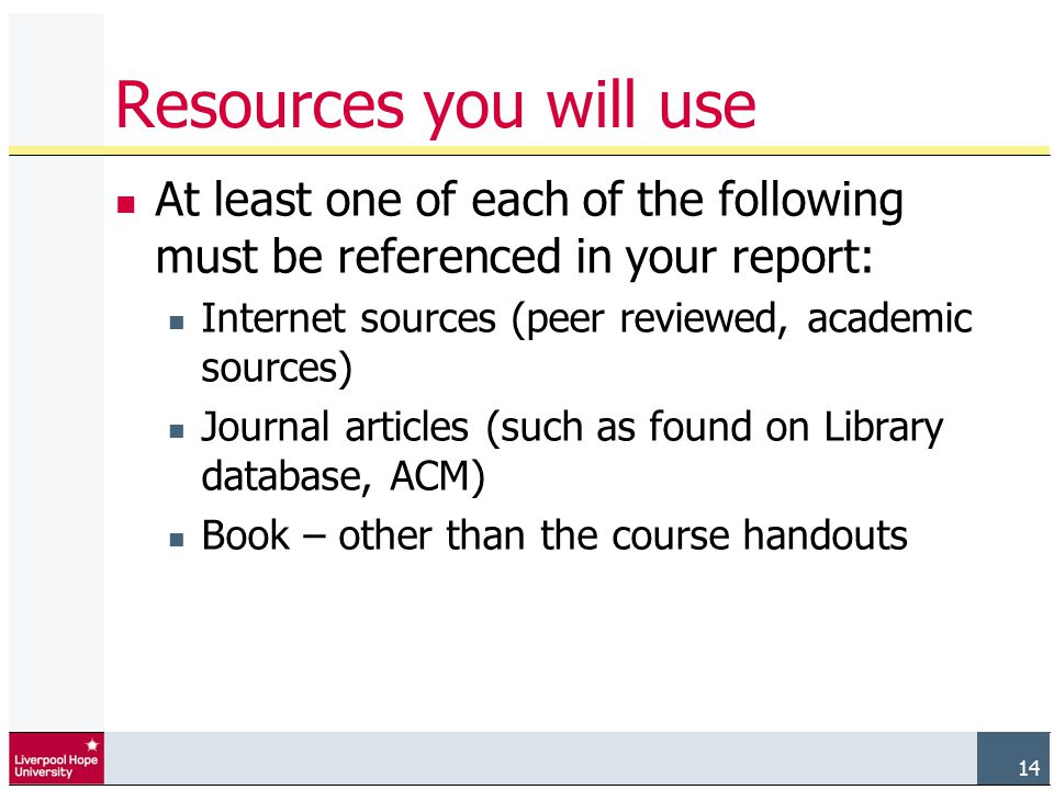 14 Resources you will use At least one of each of the following must be referenced in your report: Internet sources (peer reviewed, academic sources) Journal articles (such as found on Library database, ACM) Book – other than the course handouts 14