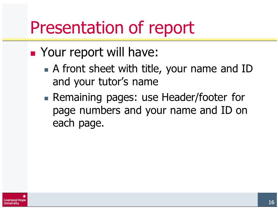 16 Presentation of report Your report will have: A front sheet with title, your name and ID and your tutor’s name Remaining pages: use Header/footer for page numbers and your name and ID on each page.