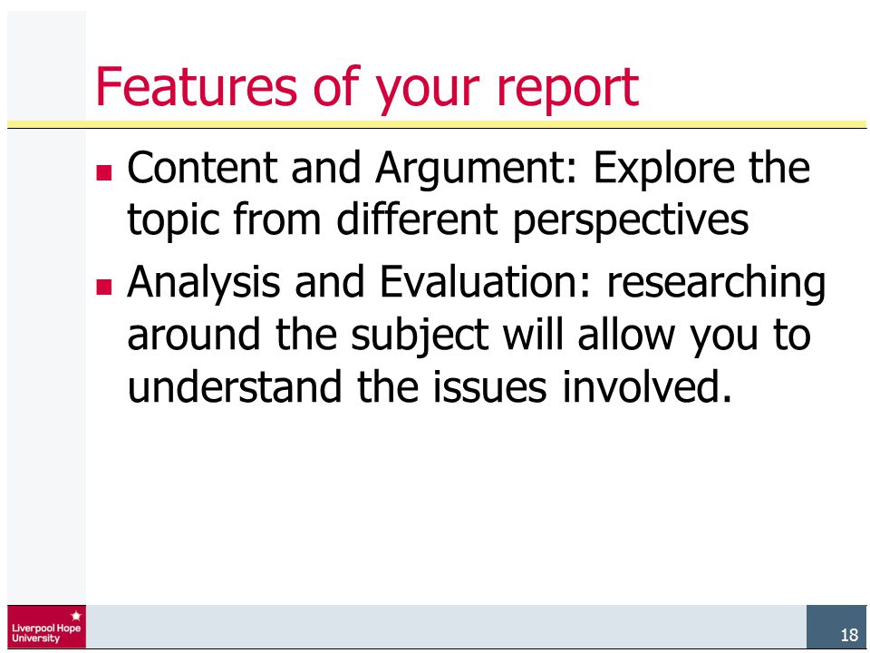 18 Features of your report Content and Argument: Explore the topic from different perspectives Analysis and Evaluation: researching around the subject will allow you to understand the issues involved.