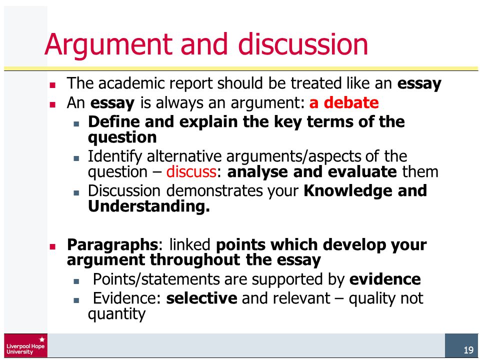 19 Argument and discussion The academic report should be treated like an essay An essay is always an argument: a debate Define and explain the key terms of the question Identify alternative arguments/aspects of the question – discuss: analyse and evaluate them Discussion demonstrates your Knowledge and Understanding.