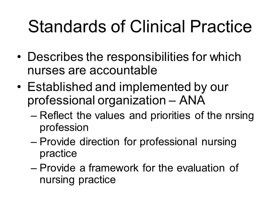 Standards of Clinical Practice Describes the responsibilities for which nurses are accountable Established and implemented by our professional organization – ANA –Reflect the values and priorities of the nrsing profession –Provide direction for professional nursing practice –Provide a framework for the evaluation of nursing practice