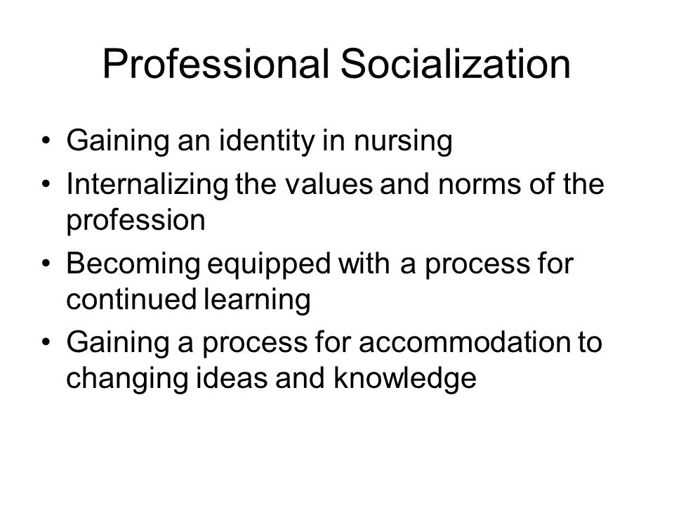 Professional Socialization Gaining an identity in nursing Internalizing the values and norms of the profession Becoming equipped with a process for continued learning Gaining a process for accommodation to changing ideas and knowledge