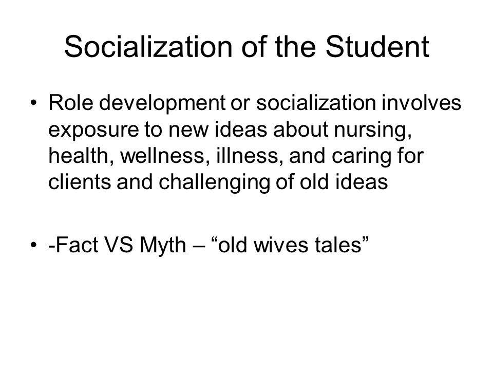 Socialization of the Student Role development or socialization involves exposure to new ideas about nursing, health, wellness, illness, and caring for clients and challenging of old ideas -Fact VS Myth – old wives tales