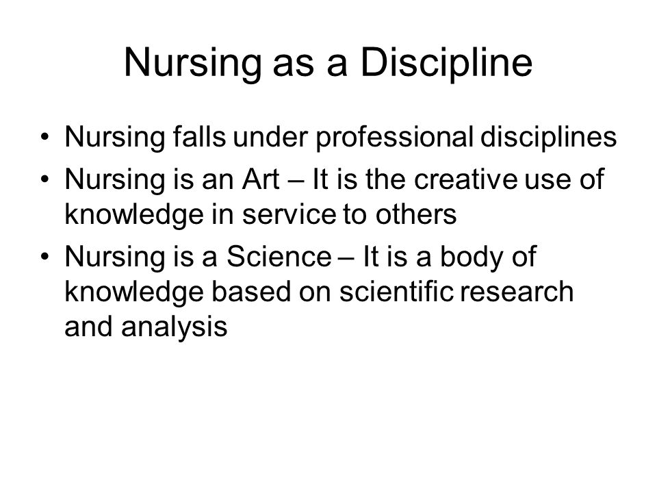 Nursing as a Discipline Nursing falls under professional disciplines Nursing is an Art – It is the creative use of knowledge in service to others Nursing is a Science – It is a body of knowledge based on scientific research and analysis