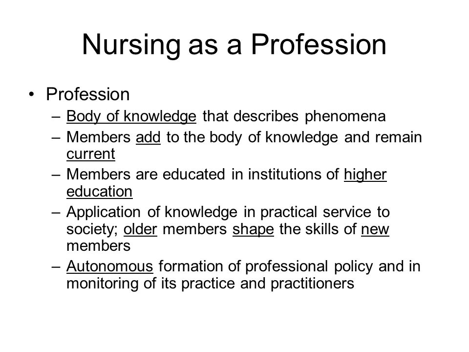 Nursing as a Profession Profession –Body of knowledge that describes phenomena –Members add to the body of knowledge and remain current –Members are educated in institutions of higher education –Application of knowledge in practical service to society; older members shape the skills of new members –Autonomous formation of professional policy and in monitoring of its practice and practitioners