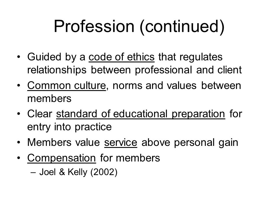 Profession (continued) Guided by a code of ethics that regulates relationships between professional and client Common culture, norms and values between members Clear standard of educational preparation for entry into practice Members value service above personal gain Compensation for members –Joel & Kelly (2002)