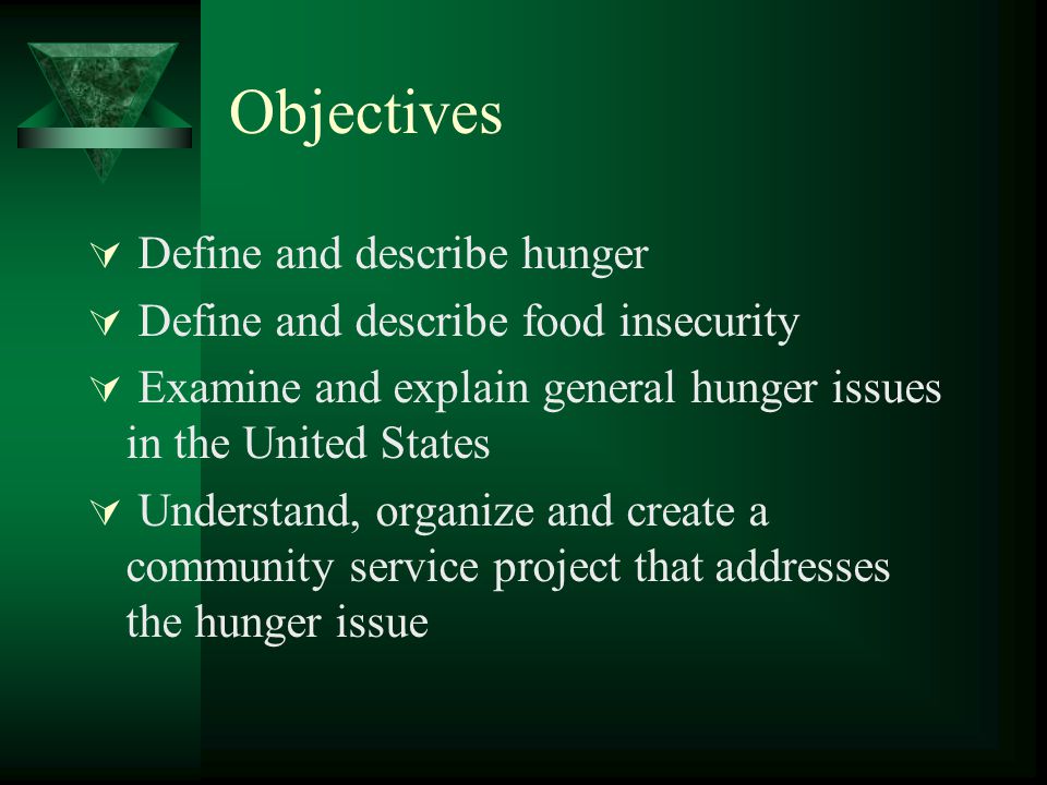 Objectives  Define and describe hunger  Define and describe food insecurity  Examine and explain general hunger issues in the United States  Understand, organize and create a community service project that addresses the hunger issue