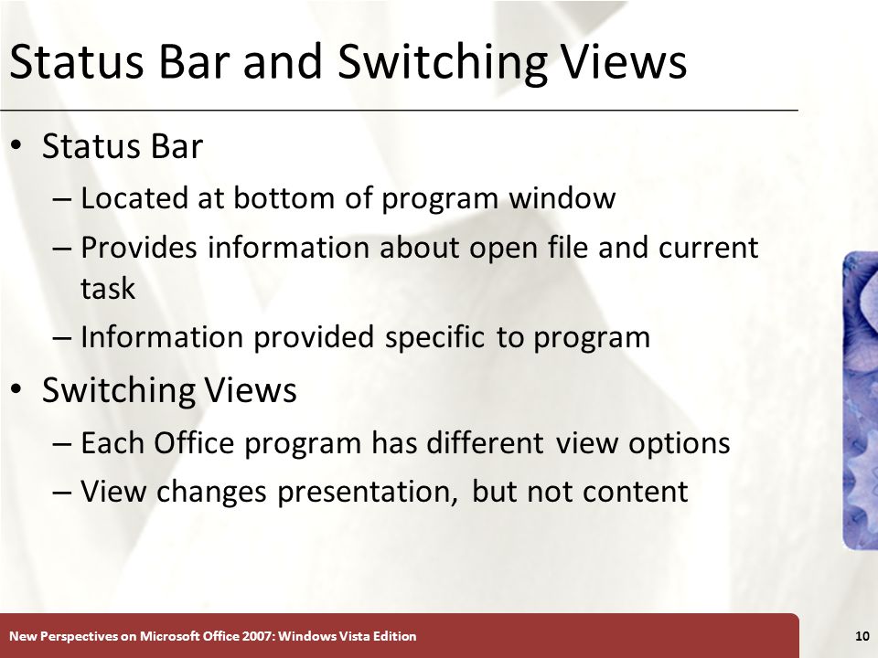 XP Status Bar and Switching Views Status Bar – Located at bottom of program window – Provides information about open file and current task – Information provided specific to program Switching Views – Each Office program has different view options – View changes presentation, but not content New Perspectives on Microsoft Office 2007: Windows Vista Edition10