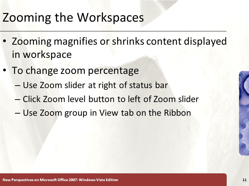 XP Zooming the Workspaces Zooming magnifies or shrinks content displayed in workspace To change zoom percentage – Use Zoom slider at right of status bar – Click Zoom level button to left of Zoom slider – Use Zoom group in View tab on the Ribbon New Perspectives on Microsoft Office 2007: Windows Vista Edition11
