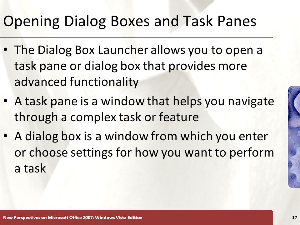 XP Opening Dialog Boxes and Task Panes The Dialog Box Launcher allows you to open a task pane or dialog box that provides more advanced functionality A task pane is a window that helps you navigate through a complex task or feature A dialog box is a window from which you enter or choose settings for how you want to perform a task New Perspectives on Microsoft Office 2007: Windows Vista Edition17