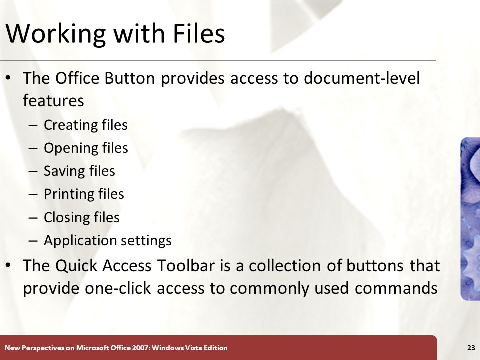XP Working with Files The Office Button provides access to document-level features – Creating files – Opening files – Saving files – Printing files – Closing files – Application settings The Quick Access Toolbar is a collection of buttons that provide one-click access to commonly used commands New Perspectives on Microsoft Office 2007: Windows Vista Edition23