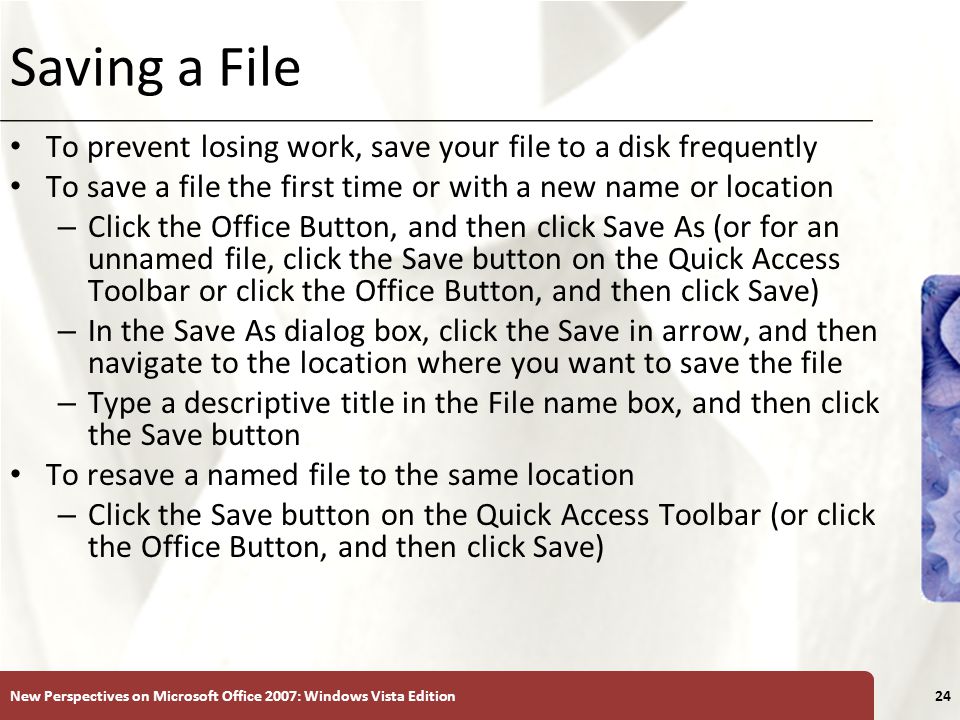 XP Saving a File To prevent losing work, save your file to a disk frequently To save a file the first time or with a new name or location – Click the Office Button, and then click Save As (or for an unnamed file, click the Save button on the Quick Access Toolbar or click the Office Button, and then click Save) – In the Save As dialog box, click the Save in arrow, and then navigate to the location where you want to save the file – Type a descriptive title in the File name box, and then click the Save button To resave a named file to the same location – Click the Save button on the Quick Access Toolbar (or click the Office Button, and then click Save) New Perspectives on Microsoft Office 2007: Windows Vista Edition24