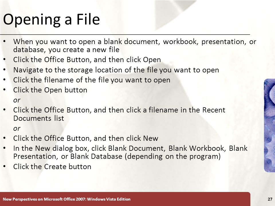 XP Opening a File When you want to open a blank document, workbook, presentation, or database, you create a new file Click the Office Button, and then click Open Navigate to the storage location of the file you want to open Click the filename of the file you want to open Click the Open button or Click the Office Button, and then click a filename in the Recent Documents list or Click the Office Button, and then click New In the New dialog box, click Blank Document, Blank Workbook, Blank Presentation, or Blank Database (depending on the program) Click the Create button New Perspectives on Microsoft Office 2007: Windows Vista Edition27