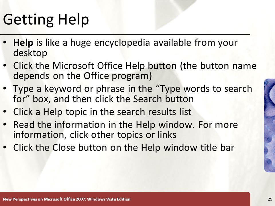 XP Getting Help Help is like a huge encyclopedia available from your desktop Click the Microsoft Office Help button (the button name depends on the Office program) Type a keyword or phrase in the Type words to search for box, and then click the Search button Click a Help topic in the search results list Read the information in the Help window.
