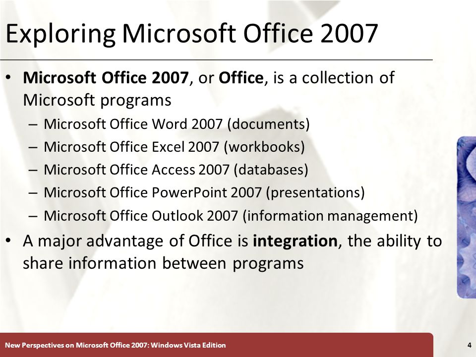 XP Exploring Microsoft Office 2007 Microsoft Office 2007, or Office, is a collection of Microsoft programs – Microsoft Office Word 2007 (documents) – Microsoft Office Excel 2007 (workbooks) – Microsoft Office Access 2007 (databases) – Microsoft Office PowerPoint 2007 (presentations) – Microsoft Office Outlook 2007 (information management) A major advantage of Office is integration, the ability to share information between programs New Perspectives on Microsoft Office 2007: Windows Vista Edition4