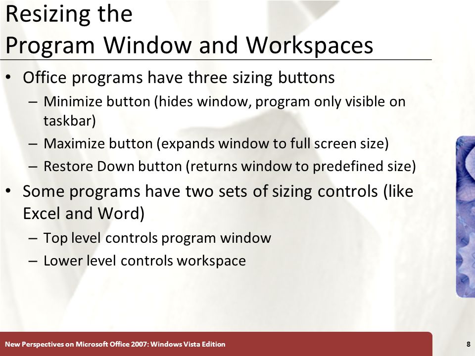 XP Resizing the Program Window and Workspaces Office programs have three sizing buttons – Minimize button (hides window, program only visible on taskbar) – Maximize button (expands window to full screen size) – Restore Down button (returns window to predefined size) Some programs have two sets of sizing controls (like Excel and Word) – Top level controls program window – Lower level controls workspace New Perspectives on Microsoft Office 2007: Windows Vista Edition8